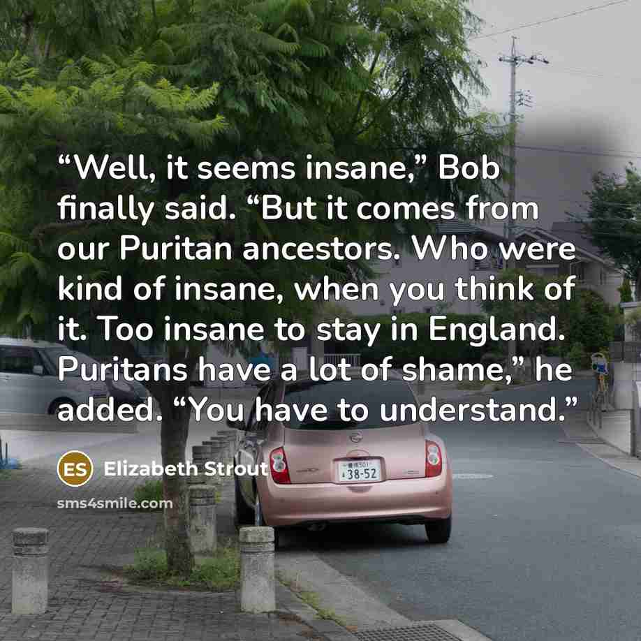 “Well, it seems insane,” Bob finally said. “But it comes from our Puritan ancestors. Who were kind of insane, when you think of it. Too insane to stay in England. Puritans have a lot of shame,” he added. “You have to understand.” quote by Elizabeth Strout