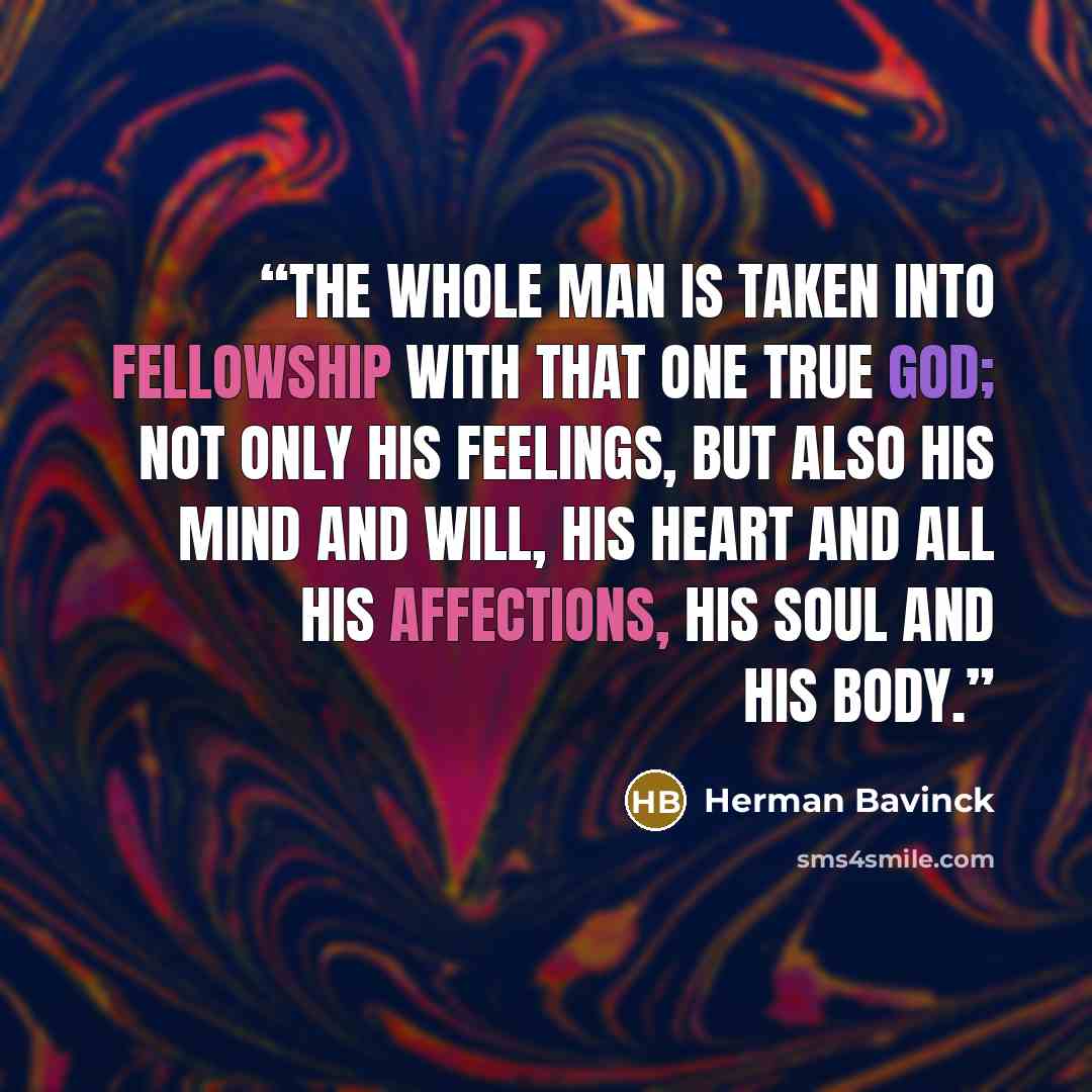 “The whole man is taken into fellowship with that one true God; not only his feelings, but also his mind and will, his heart and all his affections, his soul and his body.” quote by Herman Bavinck