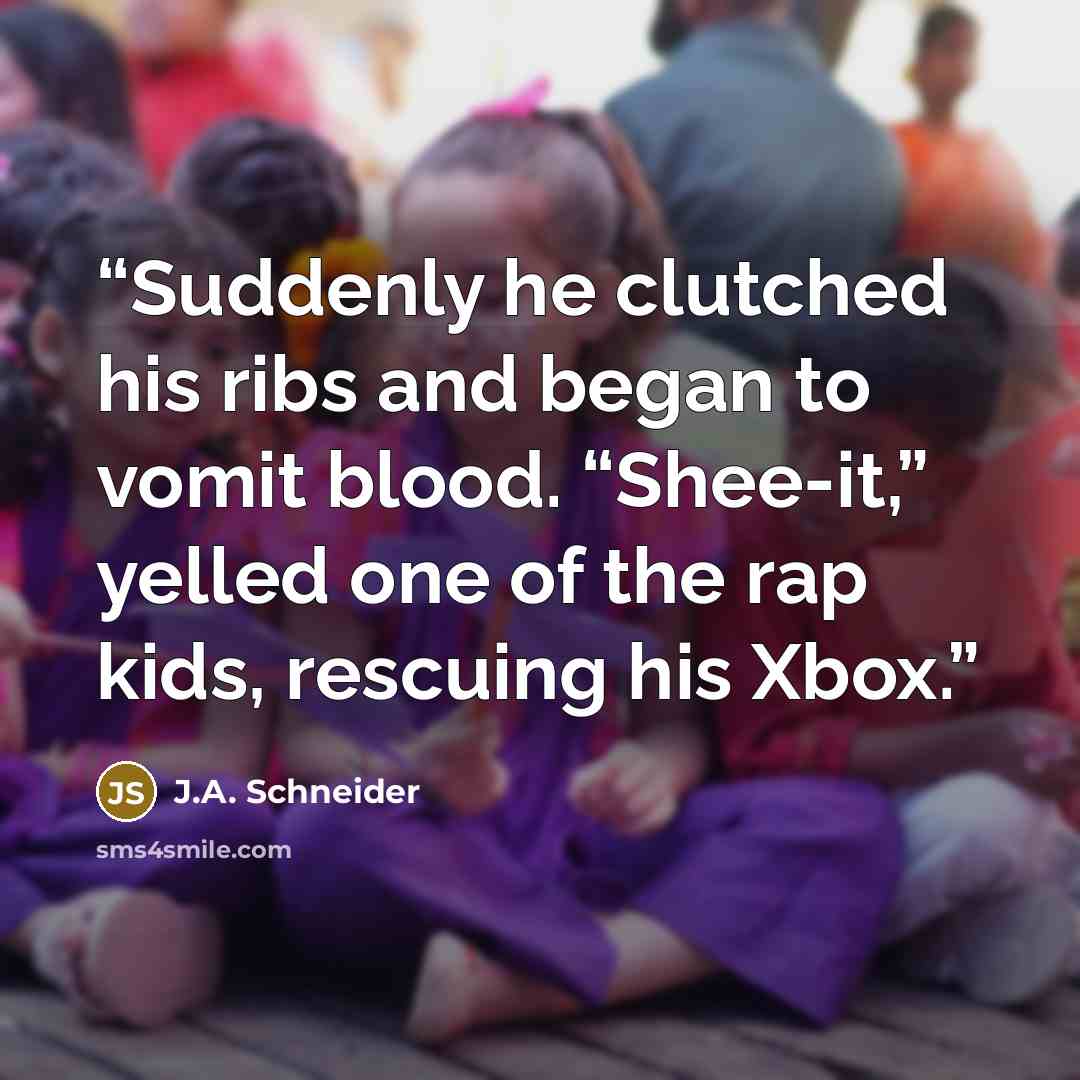 “Suddenly he clutched his ribs and began to vomit blood. “Shee-it,” yelled one of the rap kids, rescuing his Xbox.” quote by J.A. Schneider