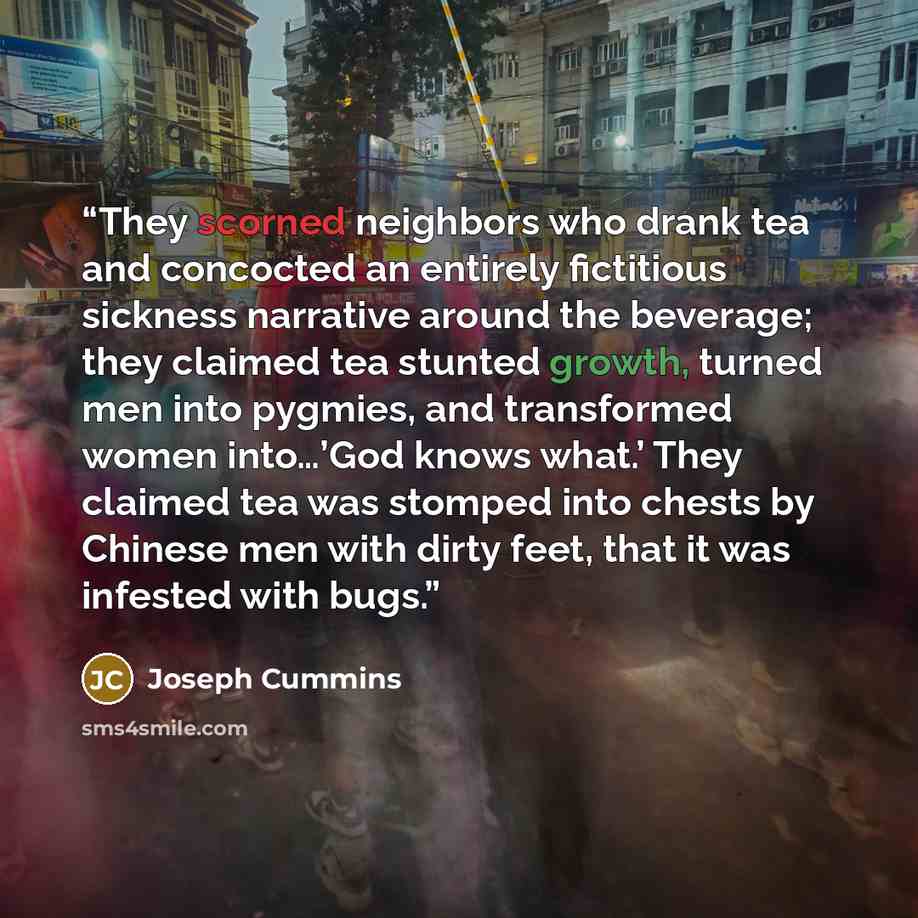“They scorned neighbors who drank tea and concocted an entirely fictitious sickness narrative around the beverage; they claimed tea stunted growth, turned men into pygmies, and transformed women into…’God knows what.’ They claimed tea was stomped into chests by Chinese men with dirty feet, that it…” quote by Joseph Cummins