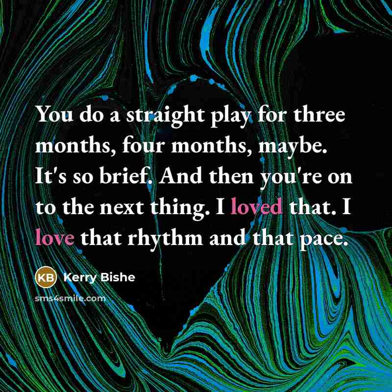 “You do a straight play for three months, four months, maybe. It's so brief. And then you're on to the next thing. I loved that. I love that rhythm and that pace.” quote by Kerry Bishe