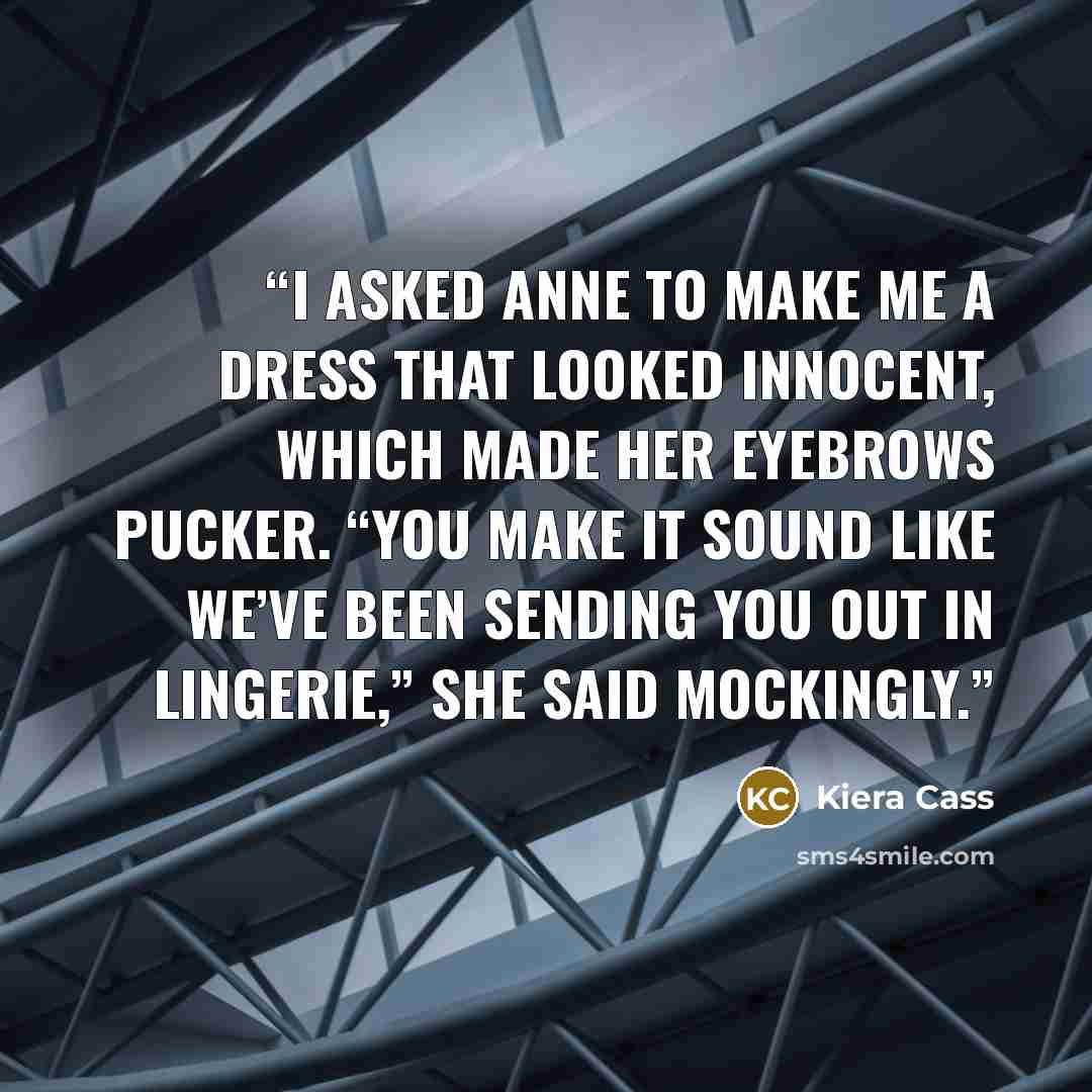 “I asked Anne to make me a dress that looked innocent, which made her eyebrows pucker. “You make it sound like we’ve been sending you out in lingerie,” she said mockingly.” quote by Kiera Cass