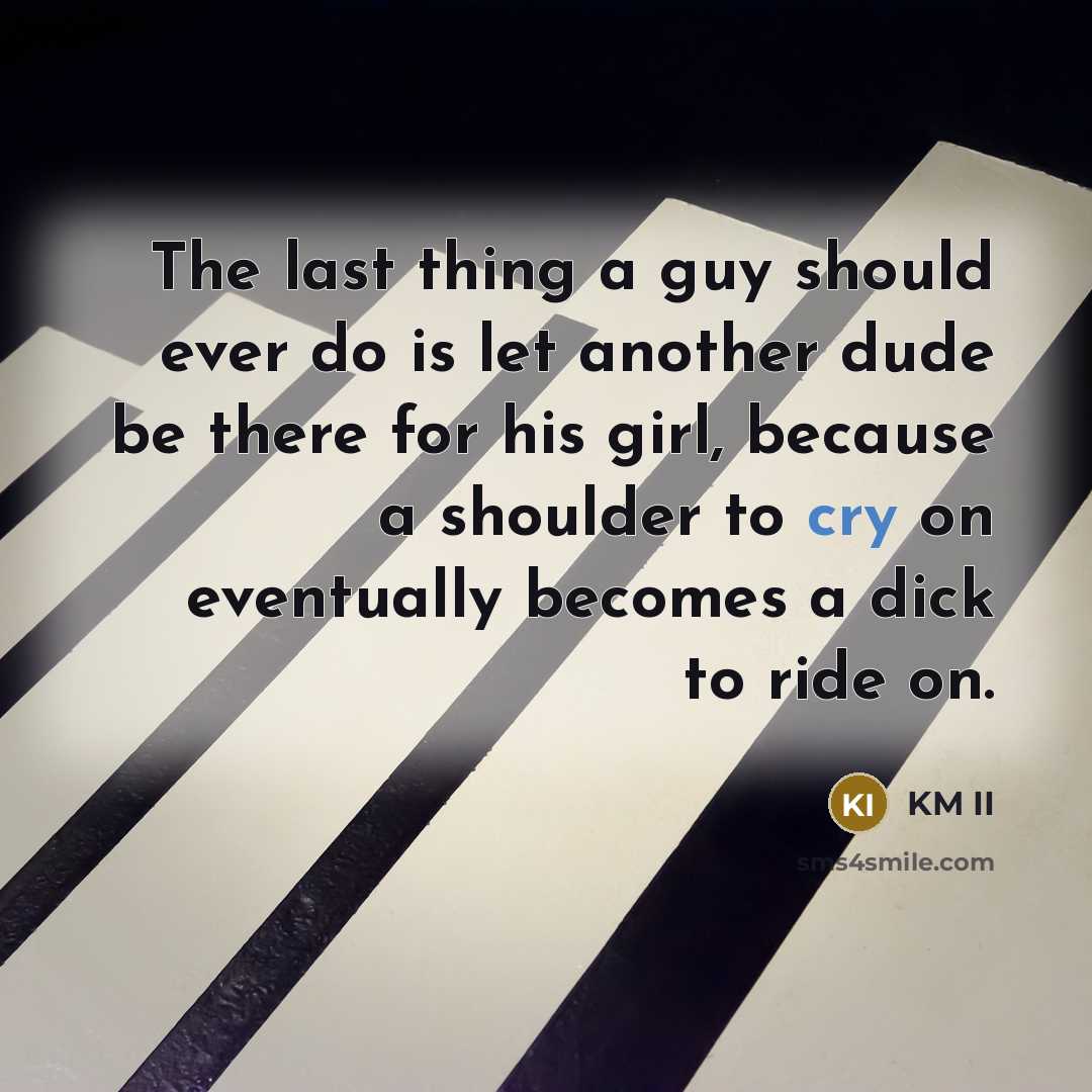 “The last thing a guy should ever do is let another dude be there for his girl, because a shoulder to cry on eventually becomes a dick to ride on.” quote by KM II