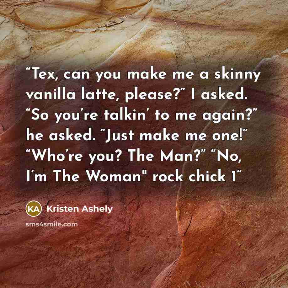 “Tex, can you make me a skinny vanilla latte, please?” I asked. “So you’re talkin’ to me again?” he asked. “Just make me one!” “Who’re you? The Man?” “No, I’m The Woman" rock chick 1” quote by Kristen Ashely