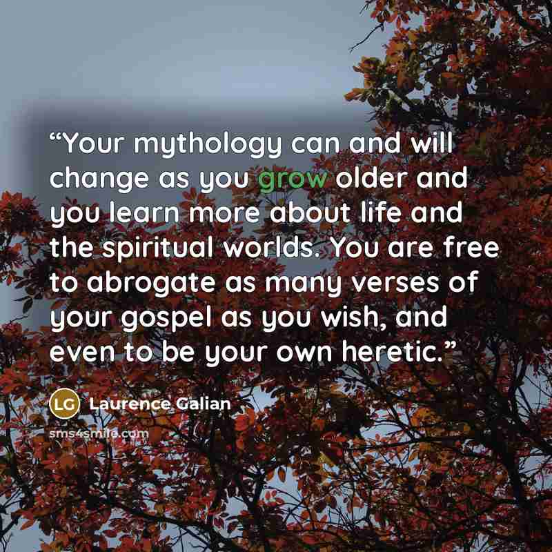 “Your mythology can and will change as you grow older and you learn more about life and the spiritual worlds. You are free to abrogate as many verses of your gospel as you wish, and even to be your own heretic.” quote by Laurence Galian