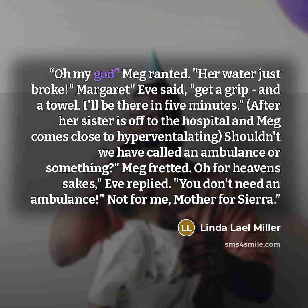 “Oh my god" Meg ranted. "Her water just broke!" Margaret" Eve said, "get a grip - and a towel. I'll be there in five minutes." (After her sister is off to the hospital and Meg comes close to hyperventalating) Shouldn't we have called an ambulance or something?" Meg fretted. Oh for heavens sakes,"…” quote by Linda Lael Miller