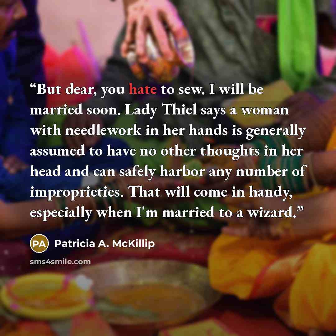 “But dear, you hate to sew. I will be married soon. Lady Thiel says a woman with needlework in her hands is generally assumed to have no other thoughts in her head and can safely harbor any number of improprieties. That will come in handy, especially when I'm married to a wizard.” quote by Patricia A. McKillip