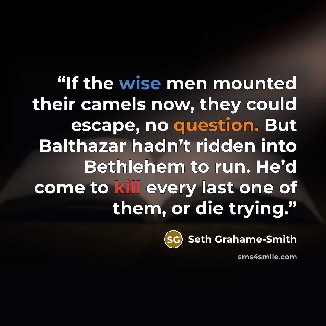 “If the wise men mounted their camels now, they could escape, no question. But Balthazar hadn’t ridden into Bethlehem to run. He’d come to kill every last one of them, or die trying.” quote by Seth Grahame-Smith