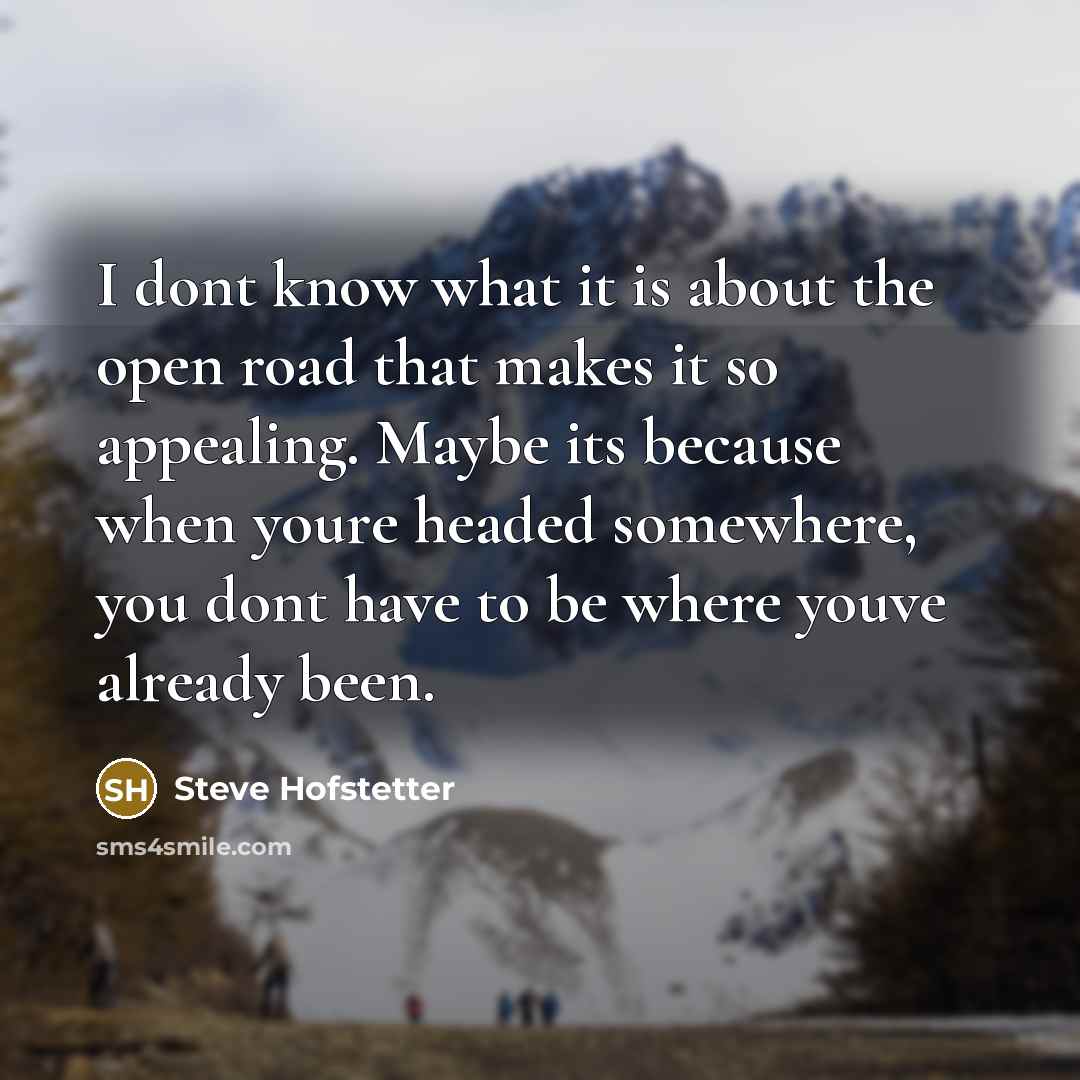 “I dont know what it is about the open road that makes it so appealing. Maybe its because when youre headed somewhere, you dont have to be where youve already been.” quote by Steve Hofstetter