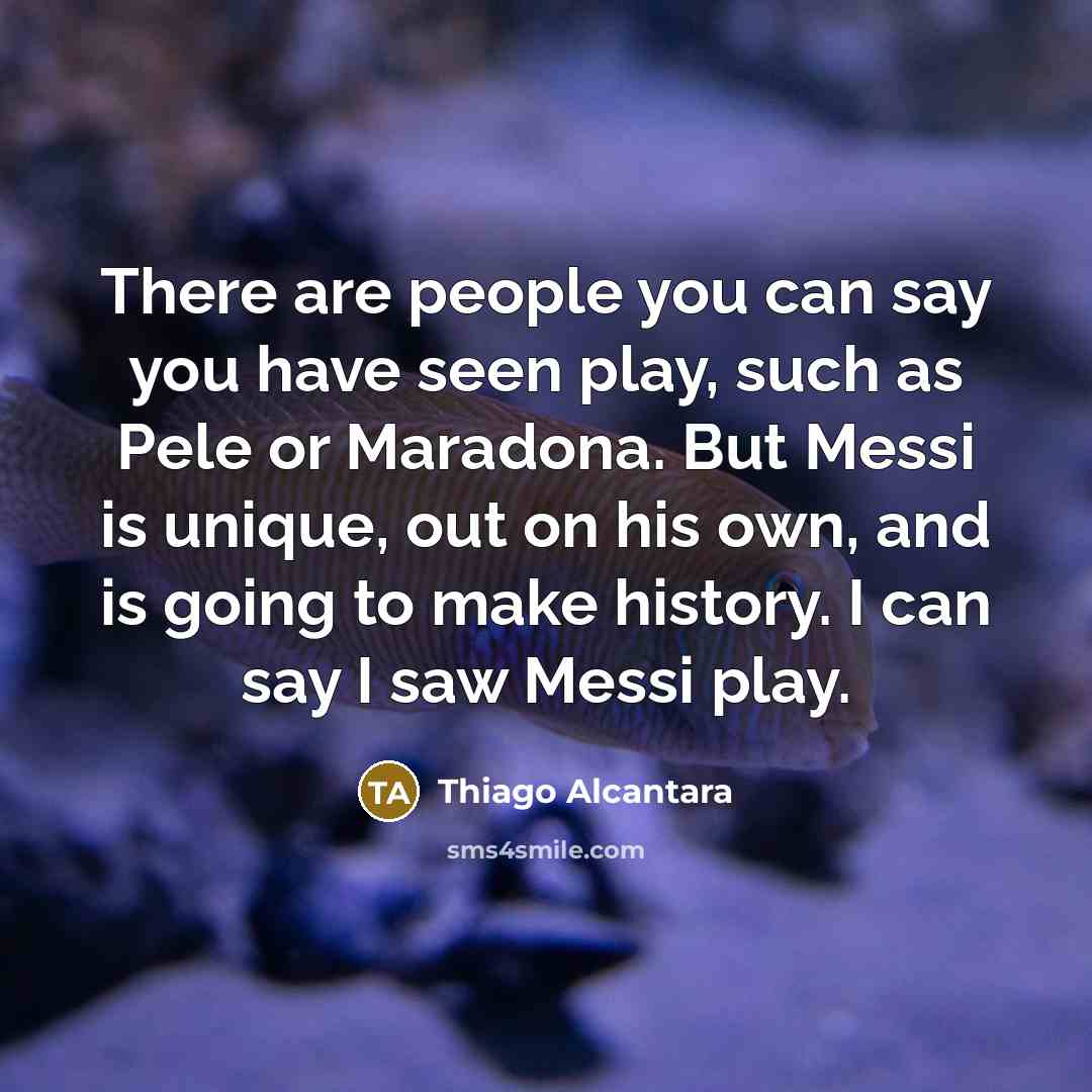“There are people you can say you have seen play, such as Pele or Maradona. But Messi is unique, out on his own, and is going to make history. I can say I saw Messi play.” quote by Thiago Alcantara