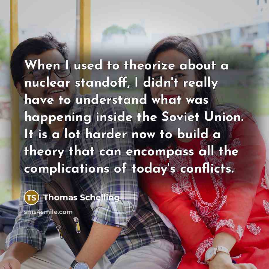 “When I used to theorize about a nuclear standoff, I didn't really have to understand what was happening inside the Soviet Union. It is a lot harder now to build a theory that can encompass all the complications of today's conflicts.” quote by Thomas Schelling