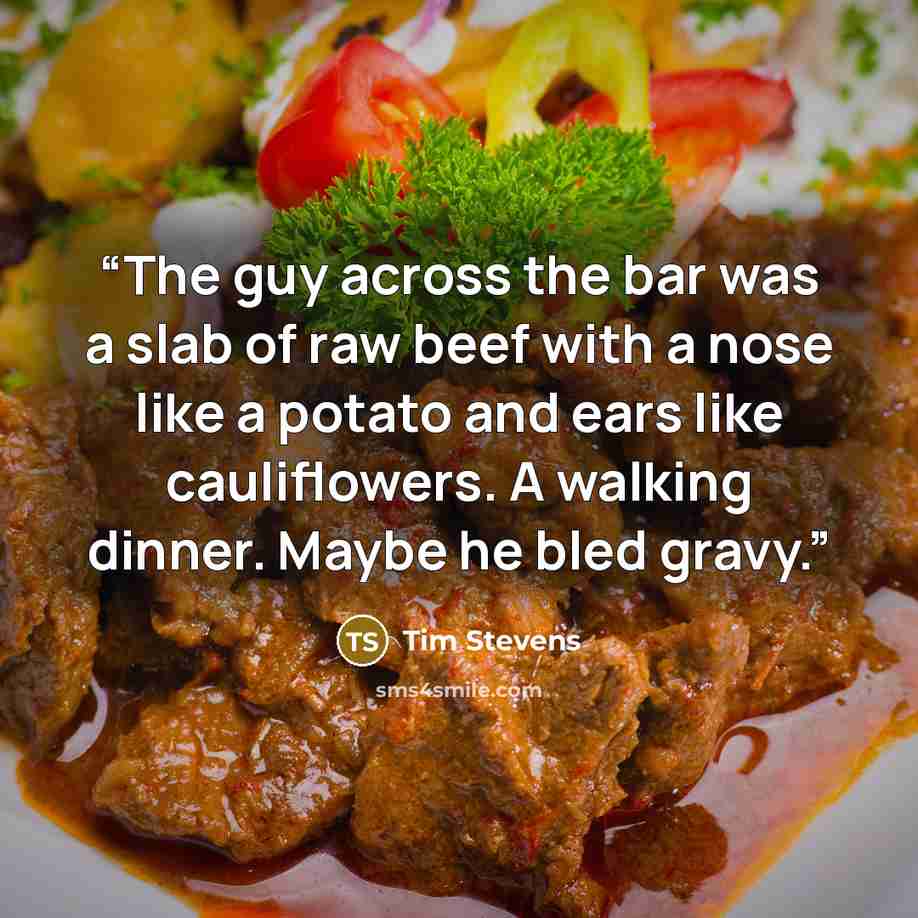 “The guy across the bar was a slab of raw beef with a nose like a potato and ears like cauliflowers. A walking dinner. Maybe he bled gravy.” quote by Tim Stevens