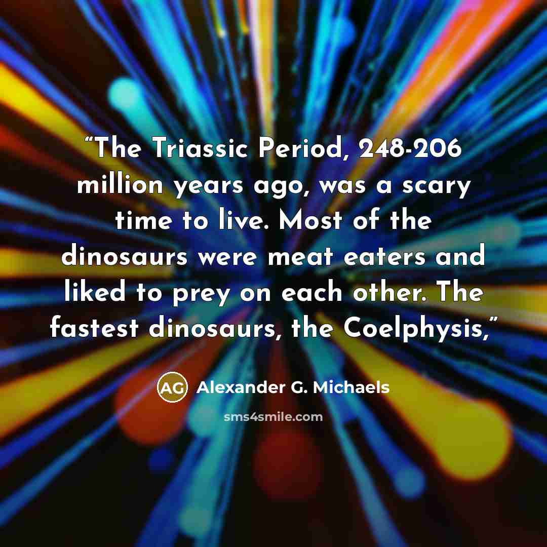 “The Triassic Period, 248-206 million years ago, was a scary time to live. Most of the dinosaurs were meat eaters and liked to prey on each other. The fastest dinosaurs, the Coelphysis,” quote by Alexander G. Michaels