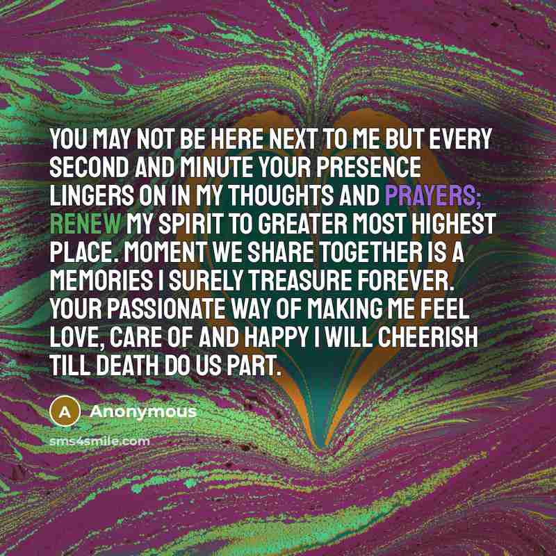 “You may not be here next to me but every second and minute your presence lingers on in my thoughts and prayers; renew my spirit to greater most highest place. Moment we share together is a memories I surely treasure forever. Your passionate way of making me feel love, care of and happy I will…” quote by Anonymous