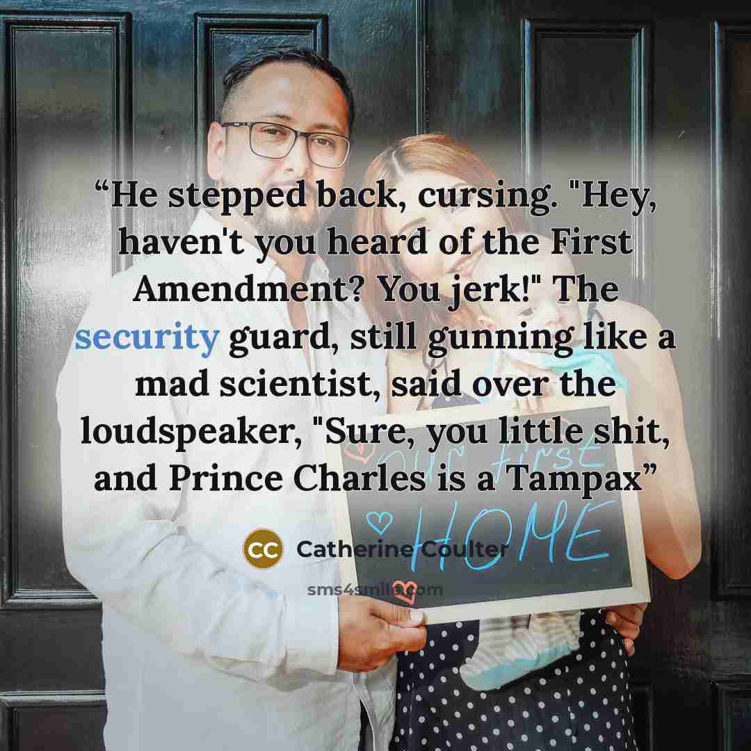 “He stepped back, cursing. "Hey, haven't you heard of the First Amendment? You jerk!" The security guard, still gunning like a mad scientist, said over the loudspeaker, "Sure, you little shit, and Prince Charles is a Tampax” quote by Catherine Coulter