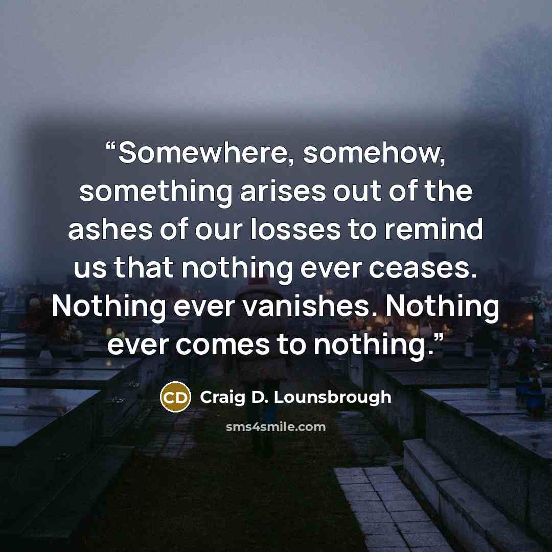 “Somewhere, somehow, something arises out of the ashes of our losses to remind us that nothing ever ceases. Nothing ever vanishes. Nothing ever comes to nothing.” quote by Craig D. Lounsbrough