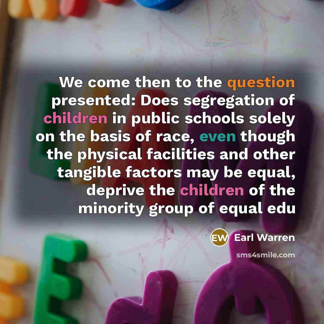 “We come then to the question presented: Does segregation of children in public schools solely on the basis of race, even though the physical facilities and other tangible factors may be equal, deprive the children of the minority group of equal edu” quote by Earl Warren