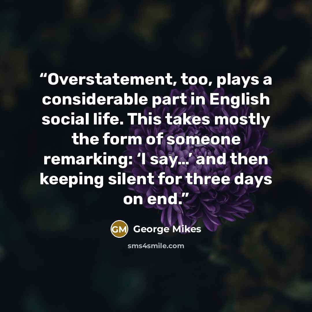 “Overstatement, too, plays a considerable part in English social life. This takes mostly the form of someone remarking: ‘I say…’ and then keeping silent for three days on end.” quote by George Mikes