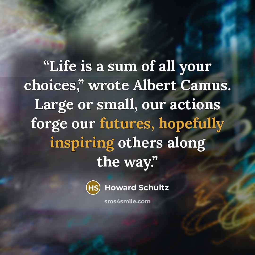 “Life is a sum of all your choices,” wrote Albert Camus. Large or small, our actions forge our futures, hopefully inspiring others along the way.” quote by Howard Schultz