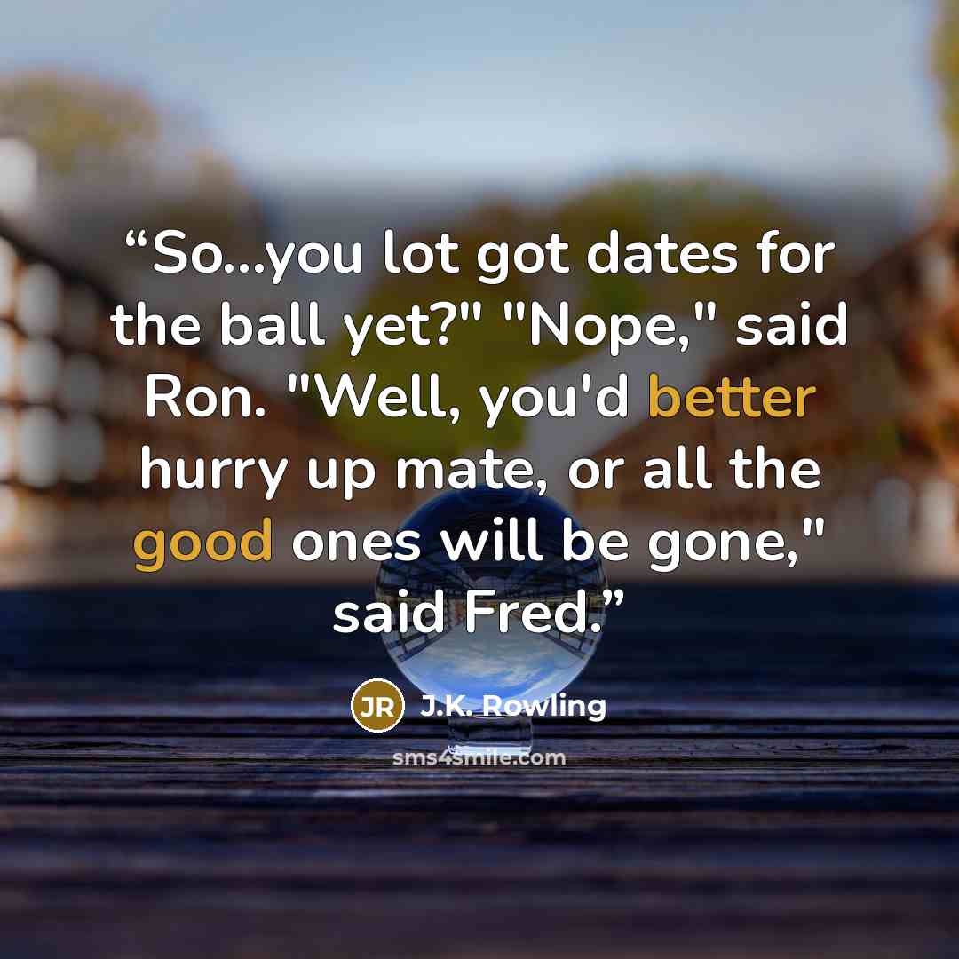 “So...you lot got dates for the ball yet?" "Nope," said Ron. "Well, you'd better hurry up mate, or all the good ones will be gone," said Fred.” quote by J.K. Rowling