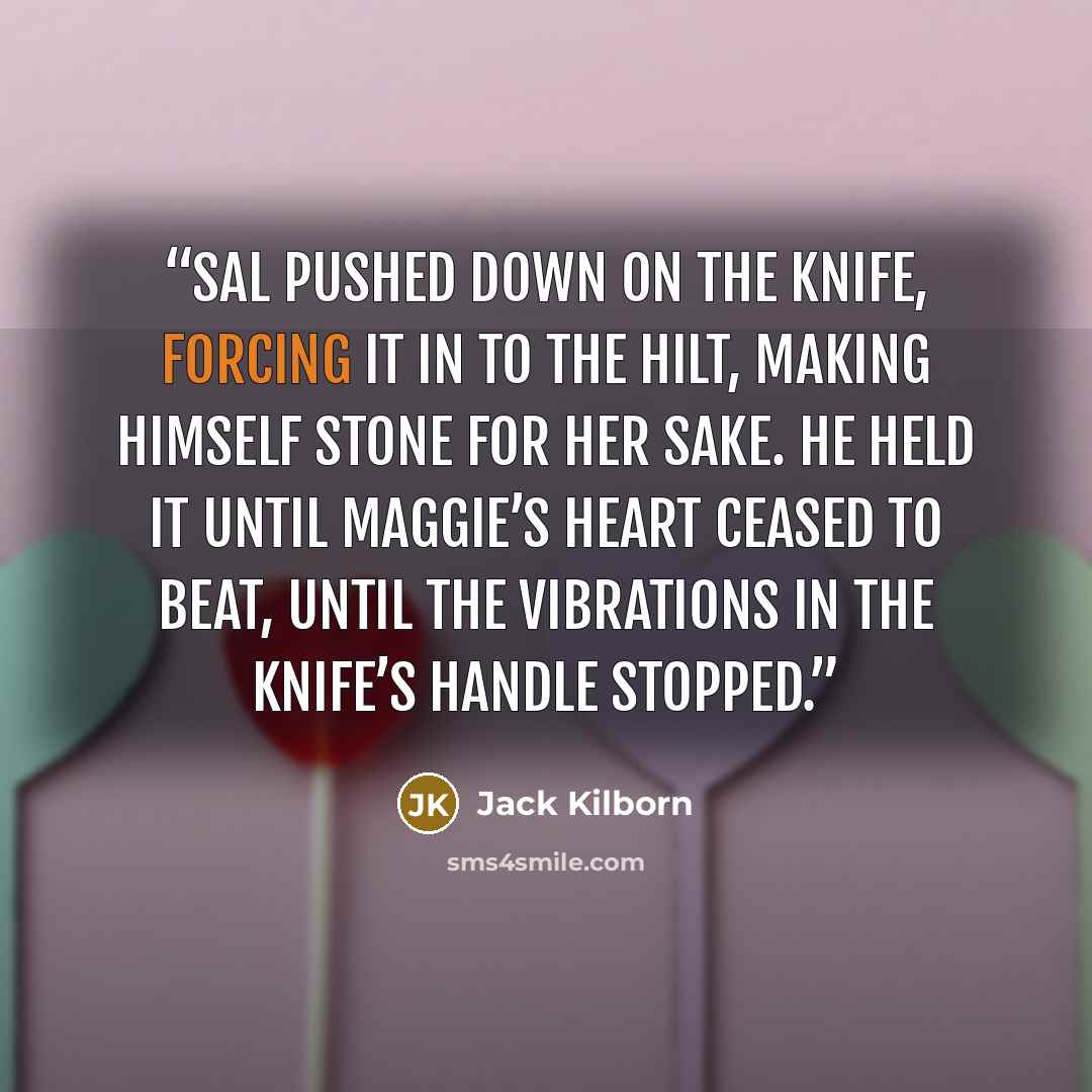 “Sal pushed down on the knife, forcing it in to the hilt, making himself stone for her sake. He held it until Maggie’s heart ceased to beat, until the vibrations in the knife’s handle stopped.” quote by Jack Kilborn