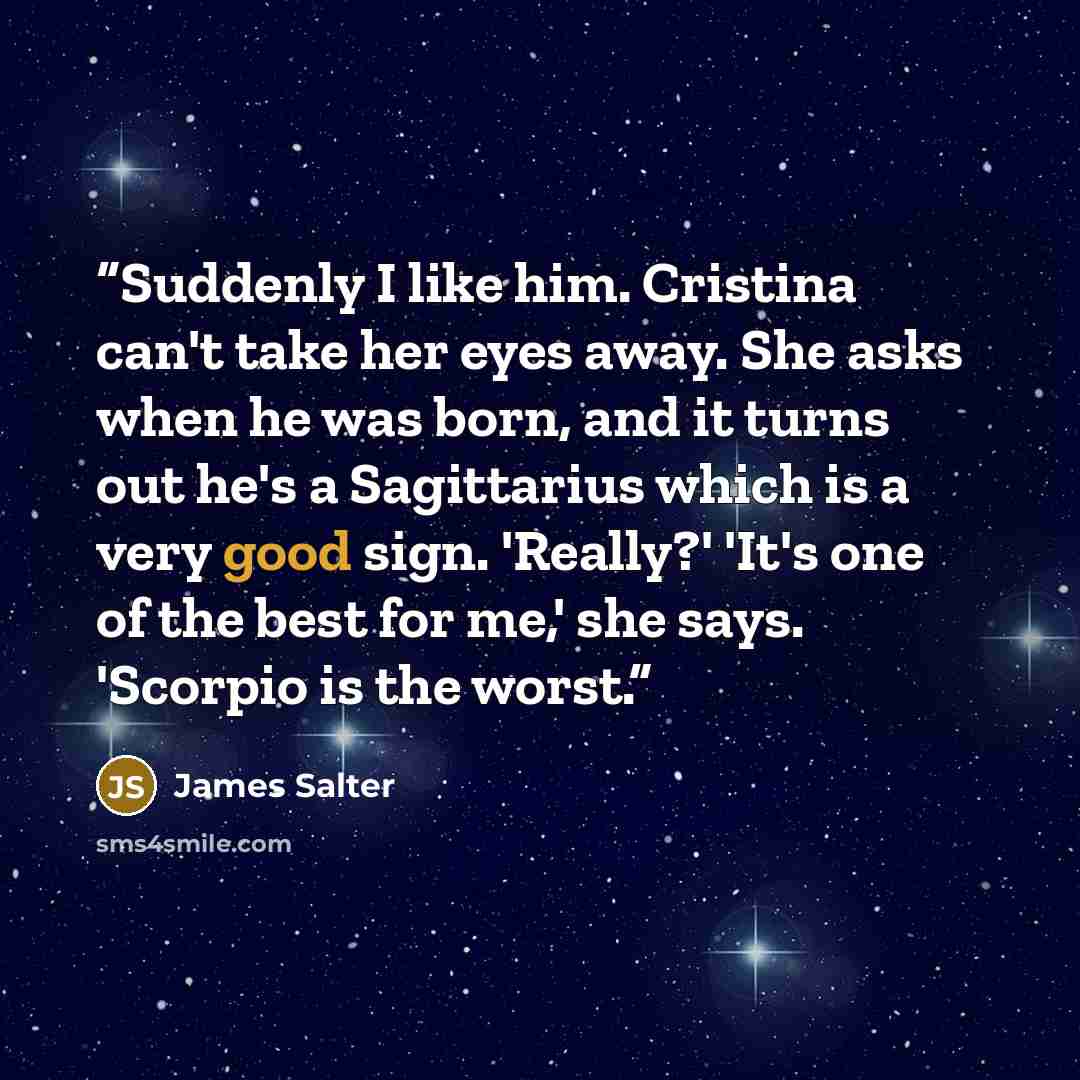 “Suddenly I like him. Cristina can't take her eyes away. She asks when he was born, and it turns out he's a Sagittarius which is a very good sign. 'Really?' 'It's one of the best for me,' she says. 'Scorpio is the worst.” quote by James Salter