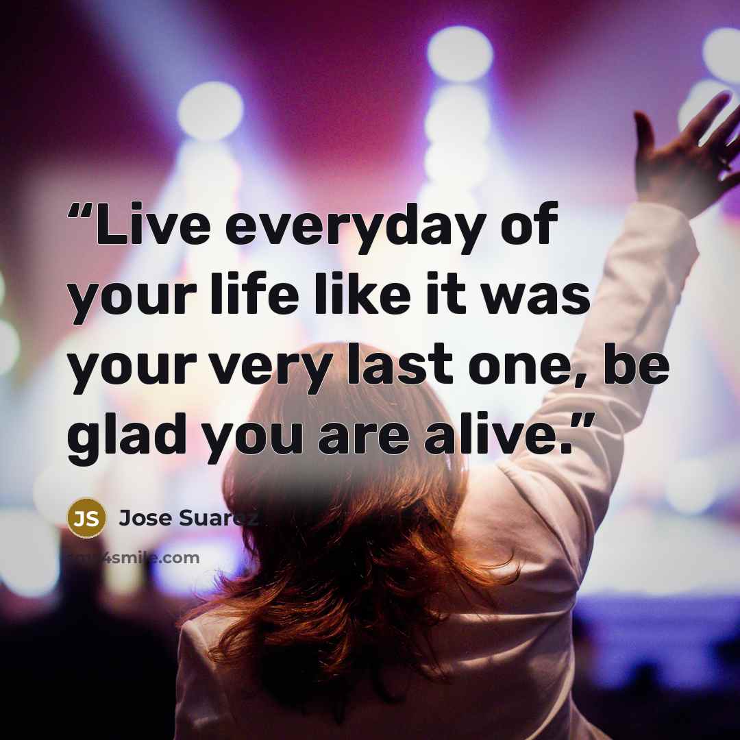“Live everyday of your life like it was your very last one, be glad you are alive.” quote by Jose Suarez
