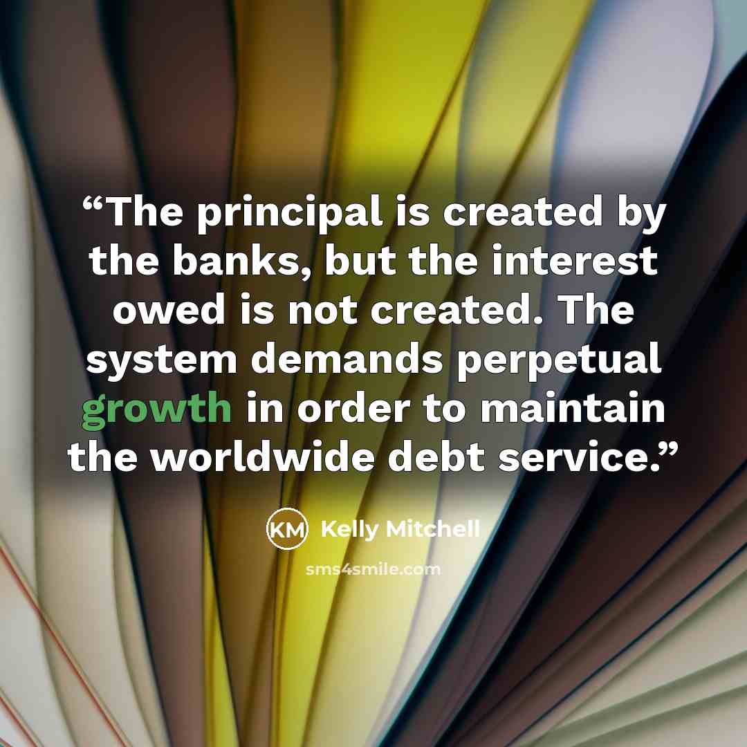 “The principal is created by the banks, but the interest owed is not created. The system demands perpetual growth in order to maintain the worldwide debt service.” quote by Kelly Mitchell