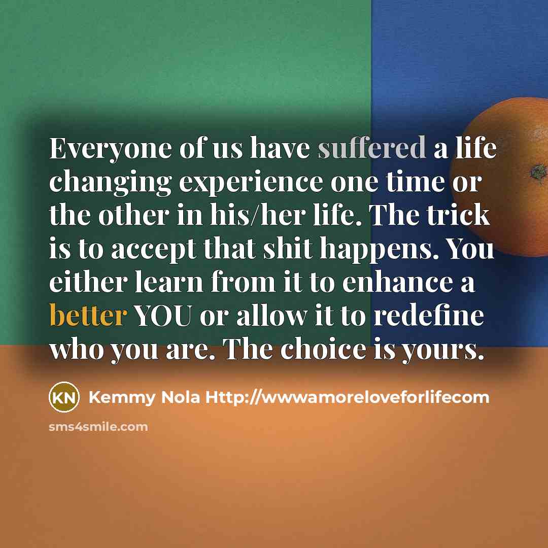 “Everyone of us have suffered a life changing experience one time or the other in his/her life. The trick is to accept that shit happens. You either learn from it to enhance a better YOU or allow it to redefine who you are. The choice is yours.” quote by Kemmy Nola Http://wwwamoreloveforlifecom