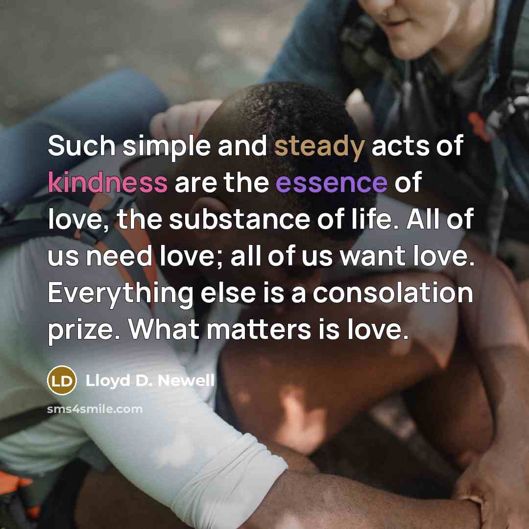 “Such simple and steady acts of kindness are the essence…” quote by Lloyd D. Newell