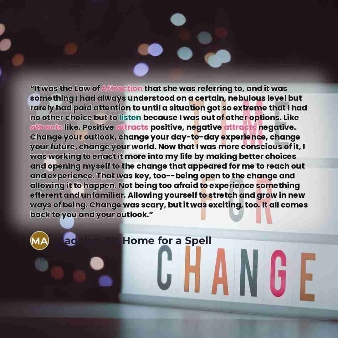 “It was the Law of Attraction that she was referring to, and it was something I had always understood on a certain, nebulous level but rarely had paid attention to until a situation got so extreme that I had no other choice but to listen because I was out of other options. Like attracts like…” quote by Madelyn Alt Home for a Spell
