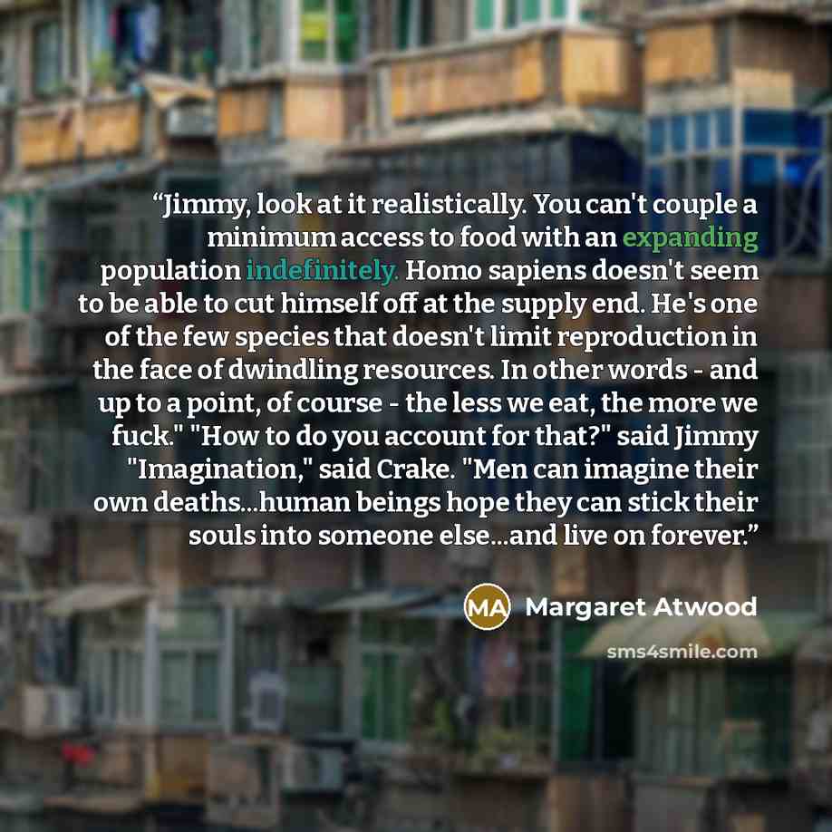 “Jimmy, look at it realistically. You can't couple a minimum access to food with an expanding population indefinitely. Homo sapiens doesn't seem to be able to cut himself off at the supply end. He's one of the few species that doesn't limit reproduction in the face of dwindling resources. In other…” quote by Margaret Atwood