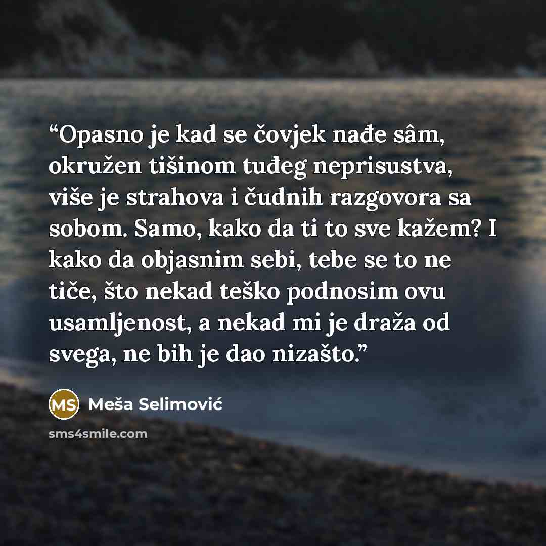 “Opasno je kad se čovjek nađe sâm, okružen tišinom tuđeg neprisustva, više je strahova i čudnih razgovora sa sobom. Samo, kako da ti to sve kažem? I kako da objasnim sebi, tebe se to ne tiče, što nekad teško podnosim ovu usamljenost, a nekad mi je draža od svega, ne bih je dao nizašto.” quote by Meša Selimović