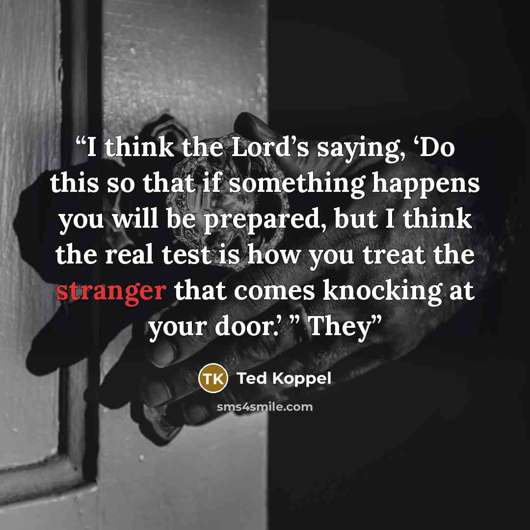 “I think the Lord’s saying, ‘Do this so that if something happens you will be prepared, but I think the real test is how you treat the stranger that comes knocking at your door.’ ” They” quote by Ted Koppel