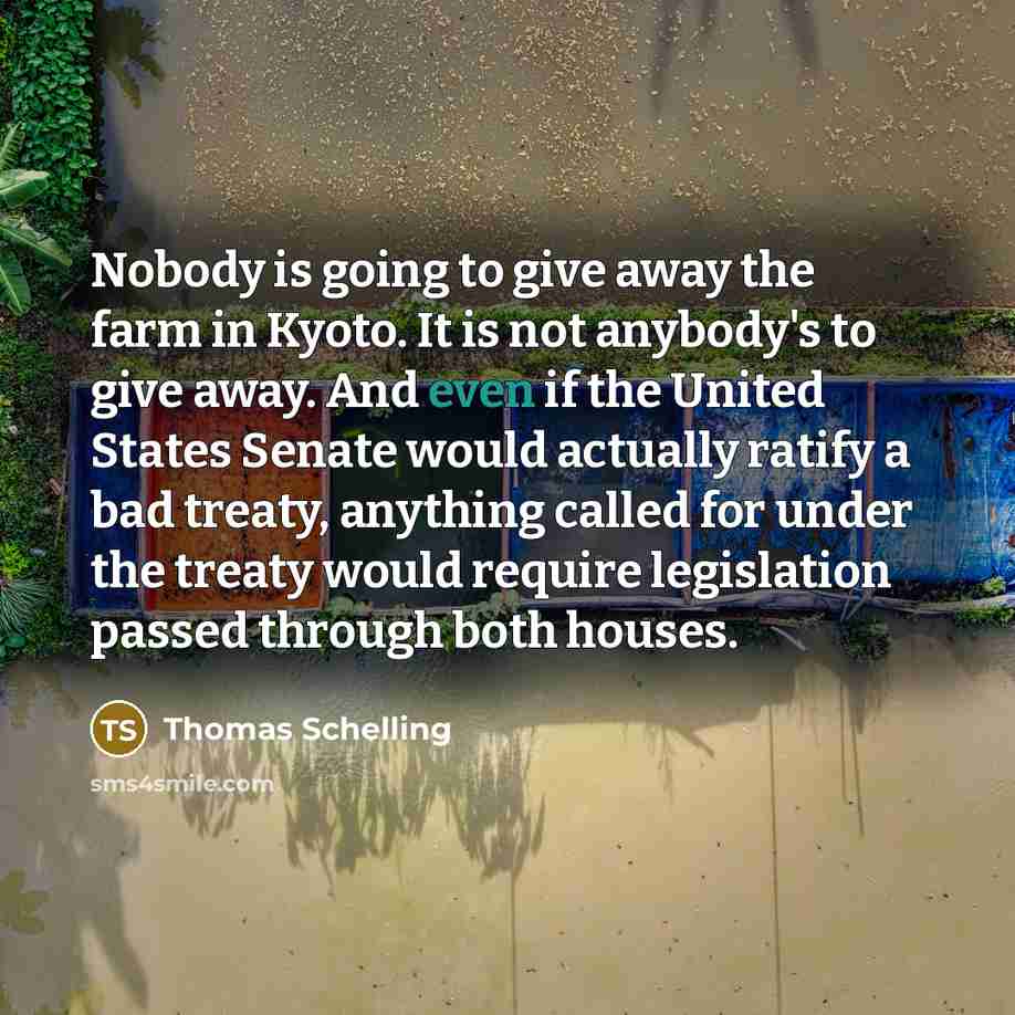 “Nobody is going to give away the farm in Kyoto. It is not anybody's to give away. And even if the United States Senate would actually ratify a bad treaty, anything called for under the treaty would require legislation passed through both houses.” quote by Thomas Schelling