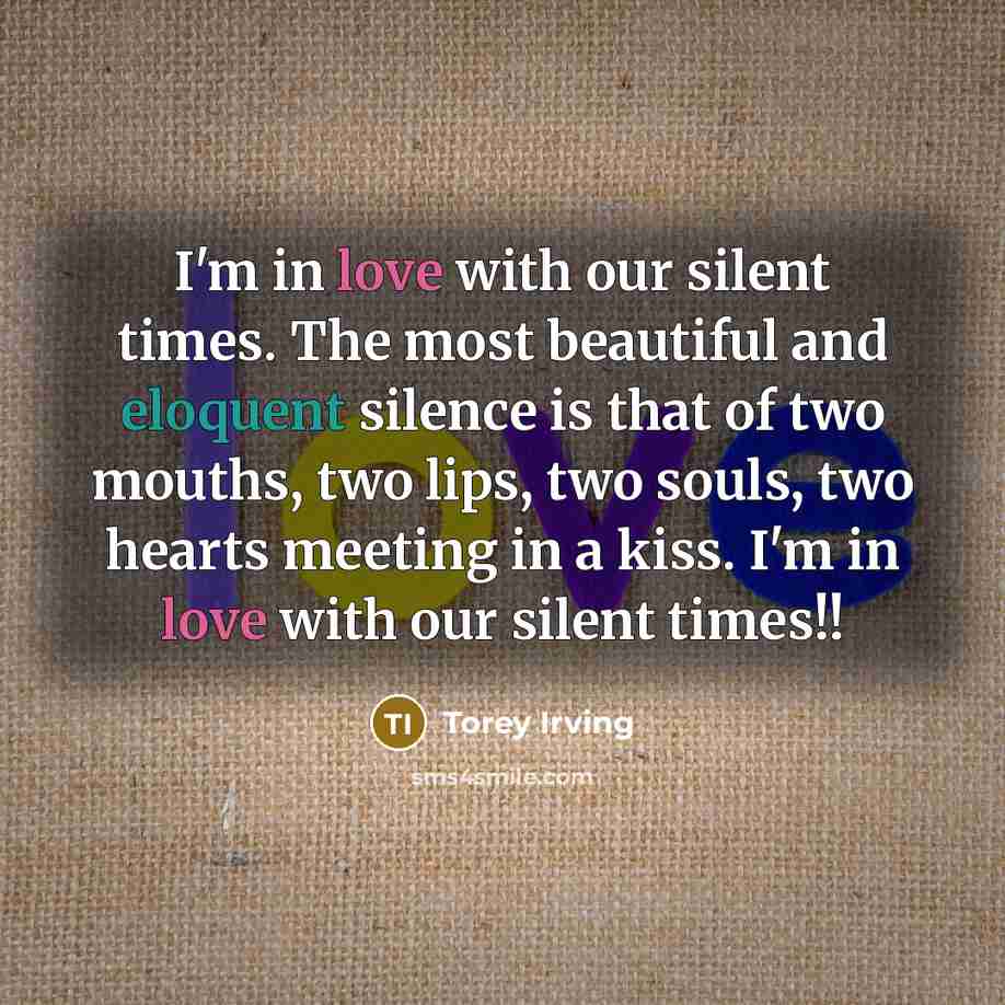 “I'm in love with our silent times. The most beautiful and eloquent silence is that of two mouths, two lips, two souls, two hearts meeting in a kiss. I'm in love with our silent times!!” quote by Torey Irving