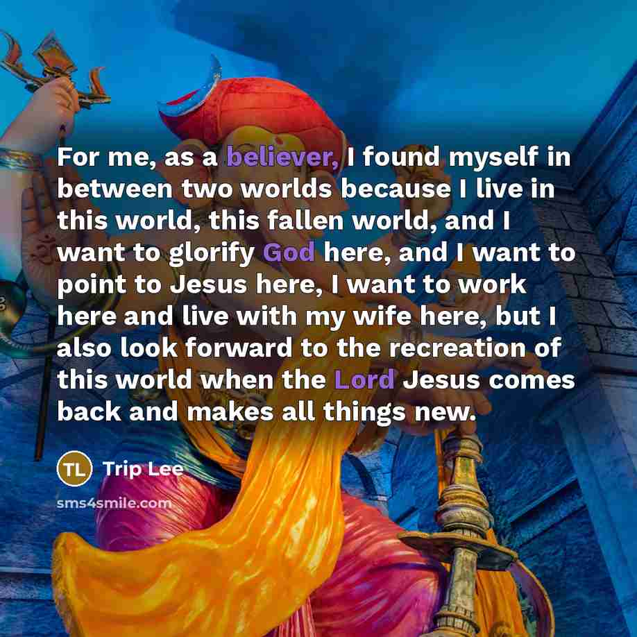 “For me, as a believer, I found myself in between two worlds because I live in this world, this fallen world, and I want to glorify God here, and I want to point to Jesus here, I want to work here and live with my wife here, but I also look forward to the recreation of this world when the Lord…” quote by Trip Lee