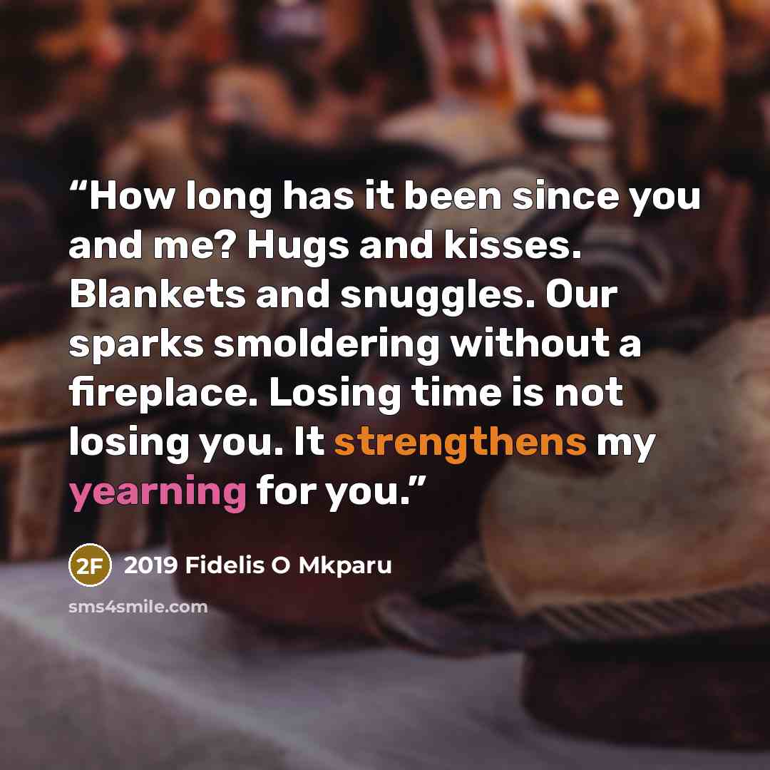 “How long has it been since you and me? Hugs and kisses. Blankets and snuggles. Our sparks smoldering without a fireplace. Losing time is not losing you. It strengthens my yearning for you.” quote by 2019 Fidelis O Mkparu