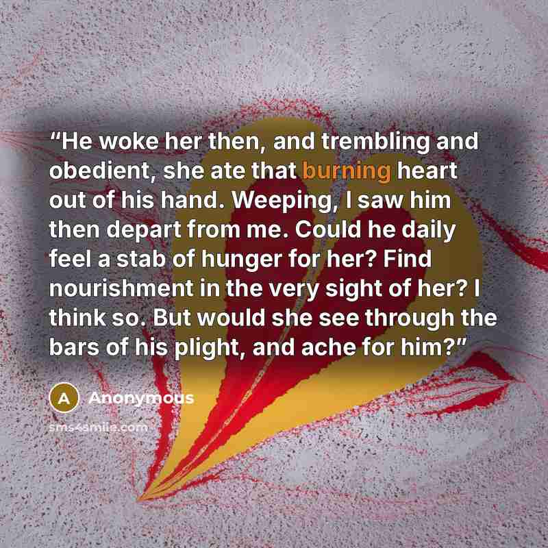 “He woke her then, and trembling and obedient, she ate that burning heart out of his hand. Weeping, I saw him then depart from me. Could he daily feel a stab of hunger for her? Find nourishment in the very sight of her? I think so. But would she see through the bars of his plight, and ache for him?” quote by Anonymous