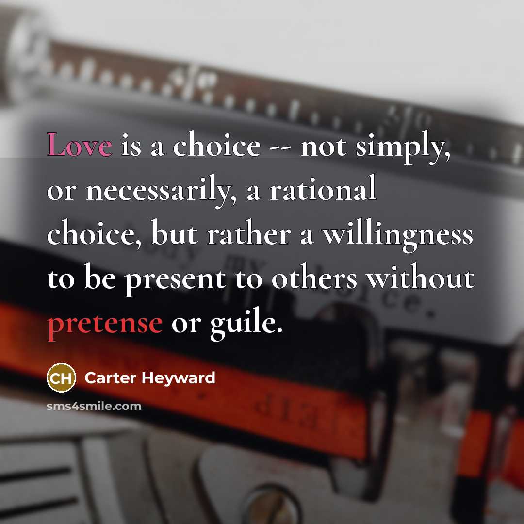 “Love is a choice -- not simply, or necessarily, a rational choice, but rather a willingness to be present to others without pretense or guile.” quote by Carter Heyward