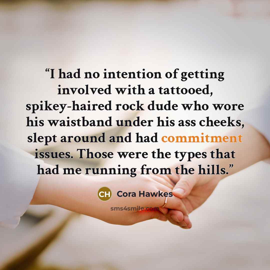 “I had no intention of getting involved with a tattooed, spikey-haired rock dude who wore his waistband under his ass cheeks, slept around and had commitment issues. Those were the types that had me running from the hills.” quote by Cora Hawkes