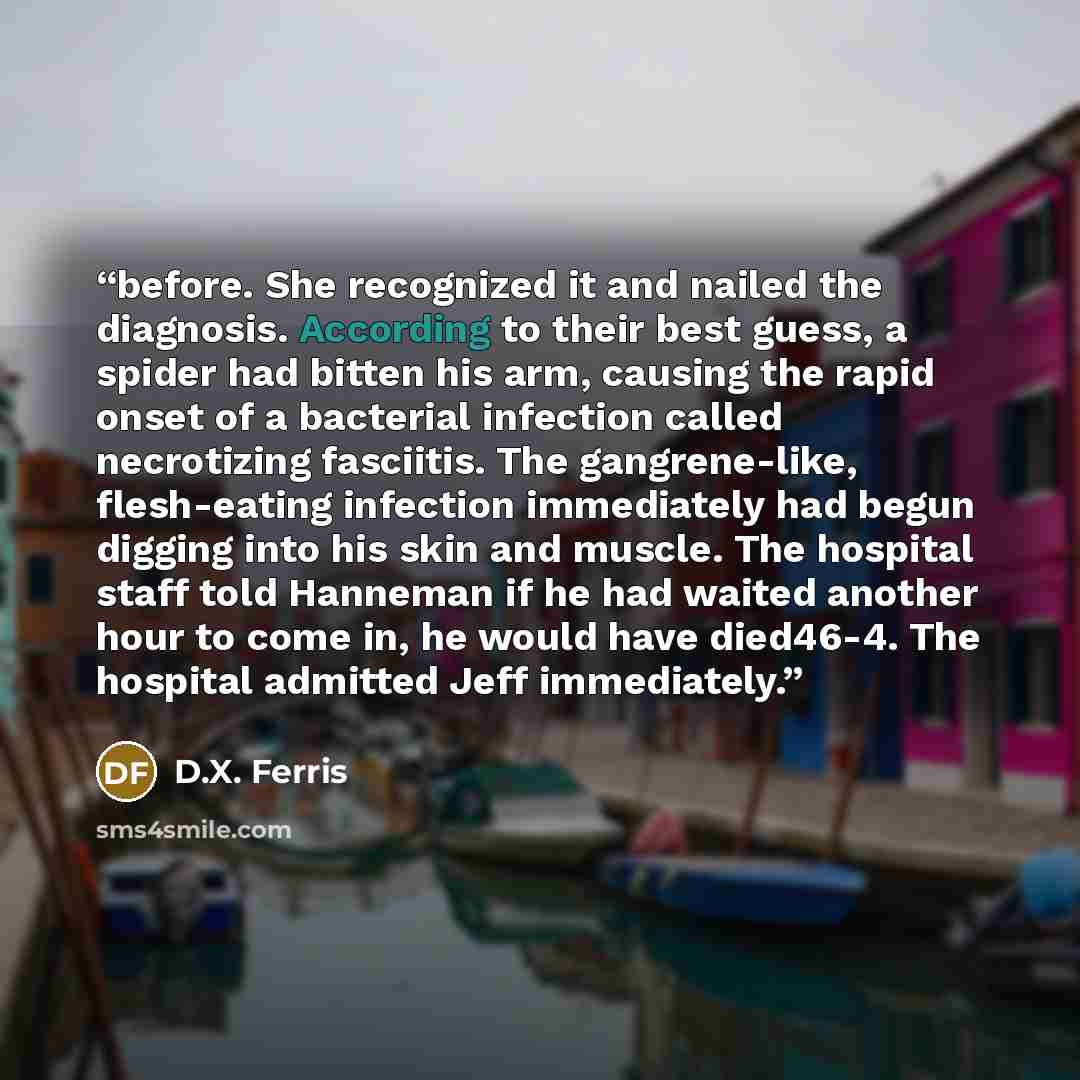 “before. She recognized it and nailed the diagnosis. According to their best guess, a spider had bitten his arm, causing the rapid onset of a bacterial infection called necrotizing fasciitis. The gangrene-like, flesh-eating infection immediately had begun digging into his skin and muscle. The…” quote by D.X. Ferris