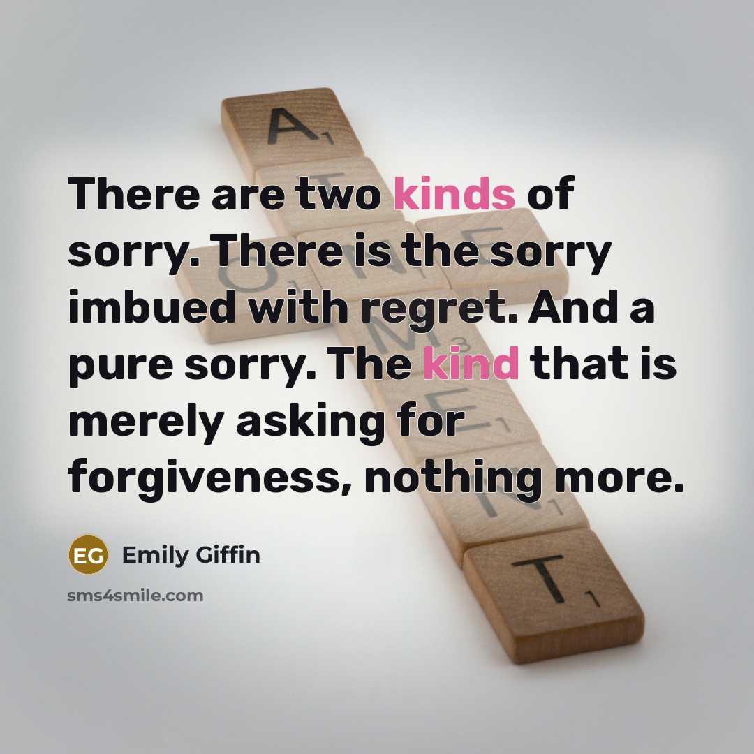“There are two kinds of sorry. There is the sorry imbued with regret. And a pure sorry. The kind that is merely asking for forgiveness, nothing more.” quote by Emily Giffin