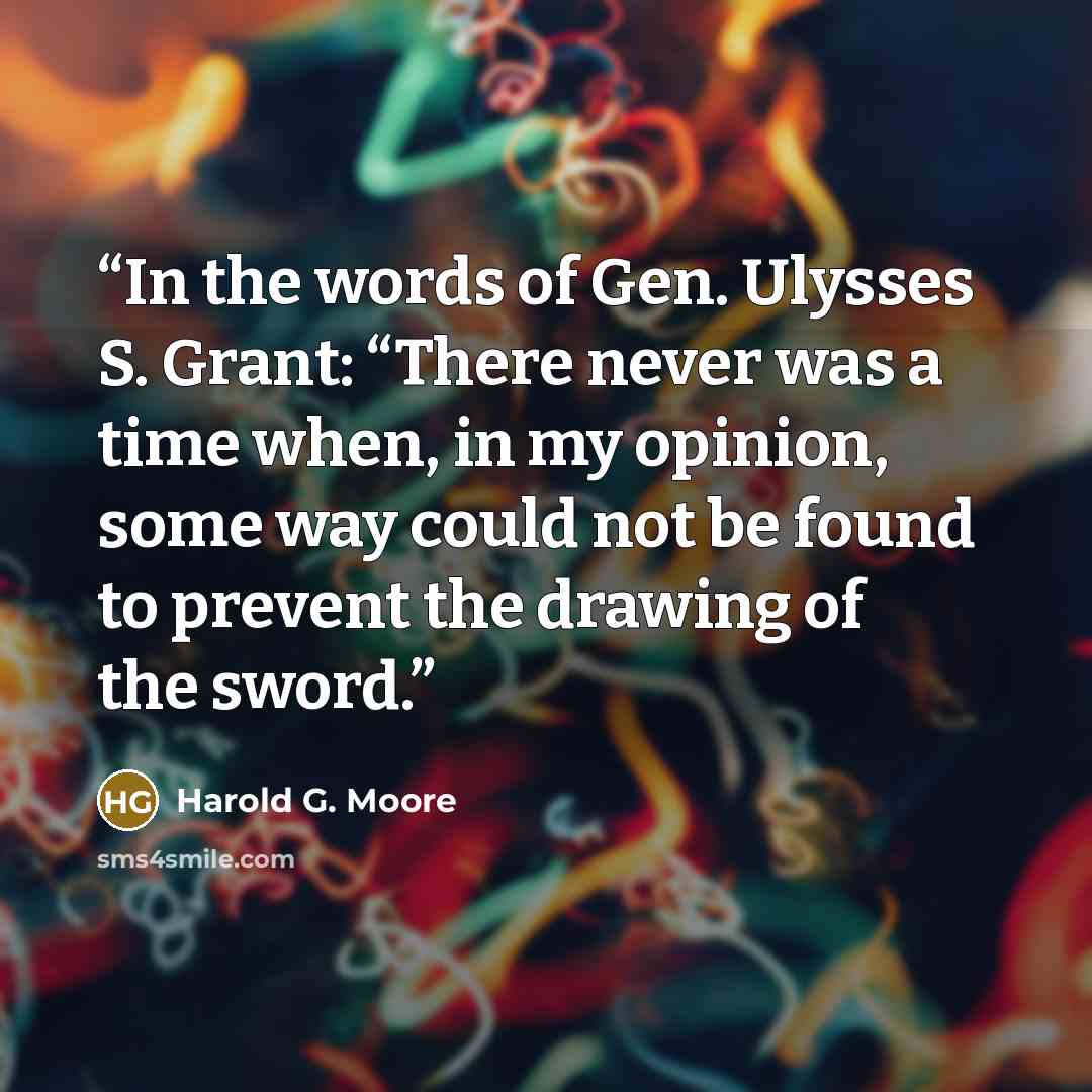 “In the words of Gen. Ulysses S. Grant: “There never was a time when, in my opinion, some way could not be found to prevent the drawing of the sword.” quote by Harold G. Moore