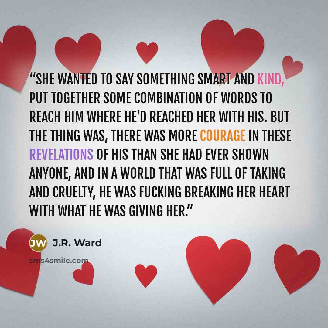 “She wanted to say something smart and kind, put together some combination of words to reach him where he'd reached her with his. But the thing was, there was more courage in these revelations of his than she had ever shown anyone, and in a world that was full of taking and cruelty, he was fucking…” quote by J.R. Ward