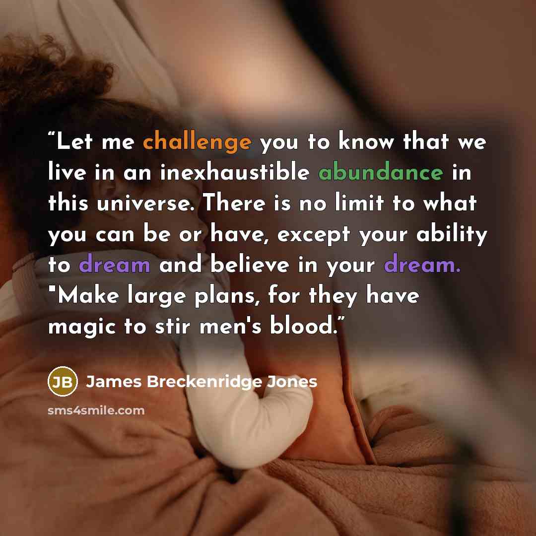 “Let me challenge you to know that we live in an inexhaustible abundance in this universe. There is no limit to what you can be or have, except your ability to dream and believe in your dream. "Make large plans, for they have magic to stir men's blood.” quote by James Breckenridge Jones