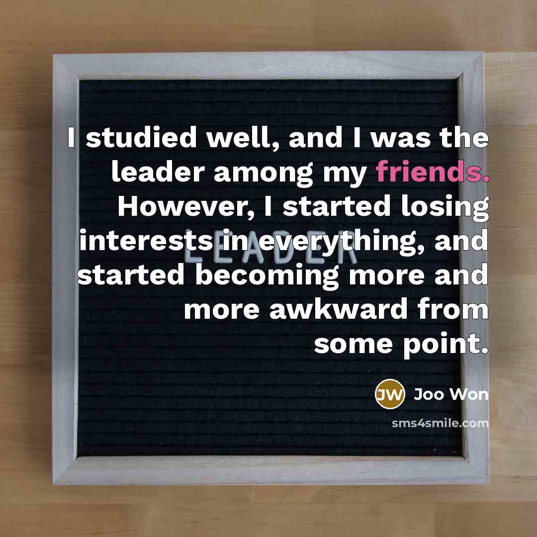 “I studied well, and I was the leader among my friends. However, I started losing interests in everything, and started becoming more and more awkward from some point.” quote by Joo Won