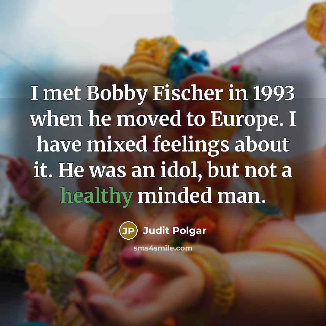 “I met Bobby Fischer in 1993 when he moved to Europe. I have mixed feelings about it. He was an idol, but not a healthy minded man.” quote by Judit Polgar