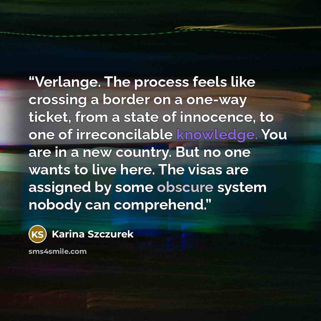 “Verlange. The process feels like crossing a border on a one-way ticket, from a state of innocence, to one of irreconcilable knowledge. You are in a new country. But no one wants to live here. The visas are assigned by some obscure system nobody can comprehend.” quote by Karina Szczurek