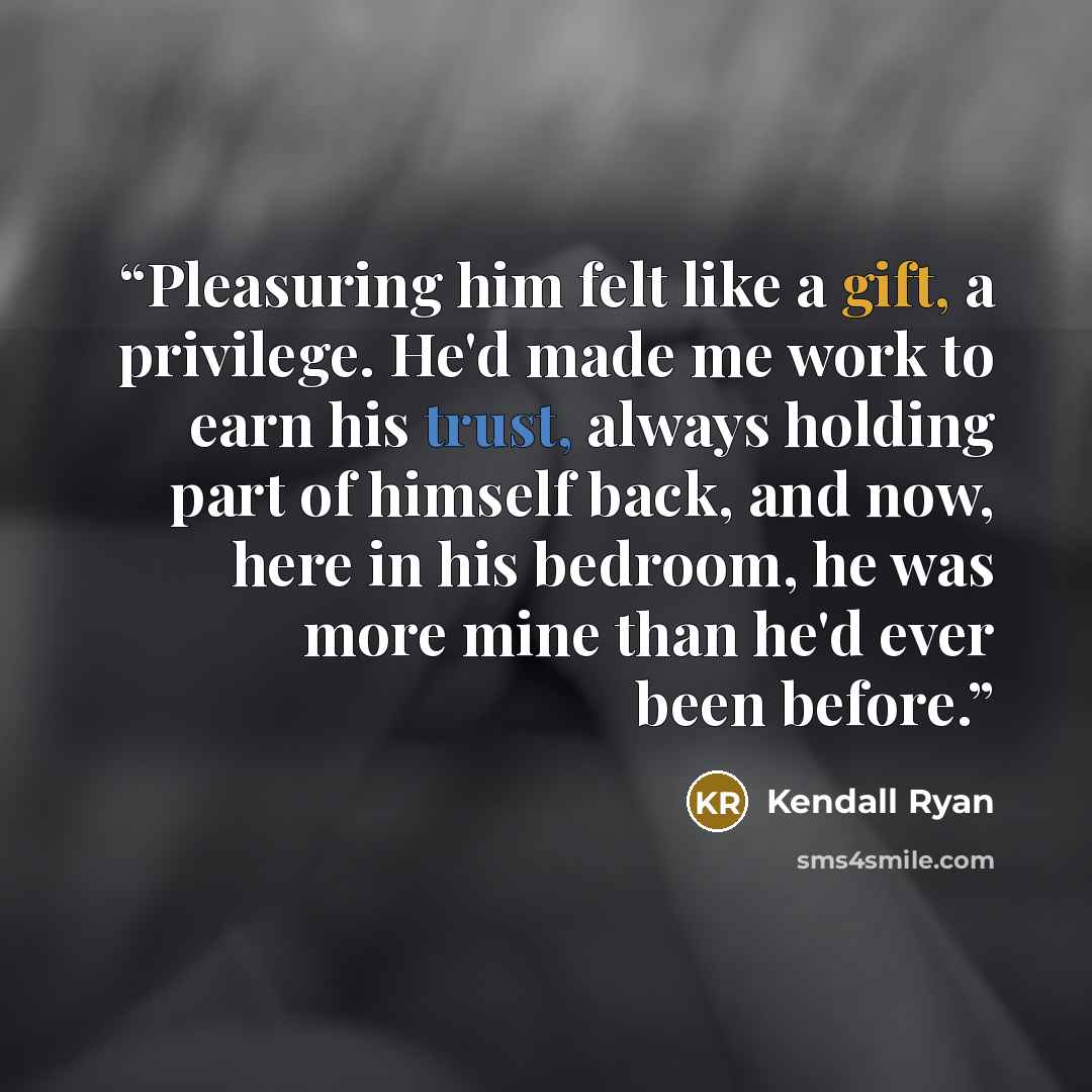 “Pleasuring him felt like a gift, a privilege. He'd made me work to earn his trust, always holding part of himself back, and now, here in his bedroom, he was more mine than he'd ever been before.” quote by Kendall Ryan